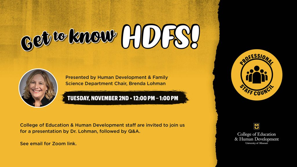 Get to Know HDFS Presented by Human Development & Family Science Department Chair, Brenda Lohman Tuesday, November 2nd, 12pm to 1 pm College of Education & Human Development staff are invited to join us for a presentation by Dr. Lohman, followed by Q&A. Professional Staff Council